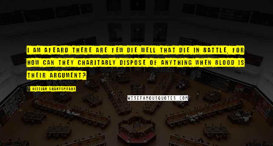 William Shakespeare Quotes: I am afeard there are few die well that die in battle, for how can they charitably dispose of anything when blood is their argument?