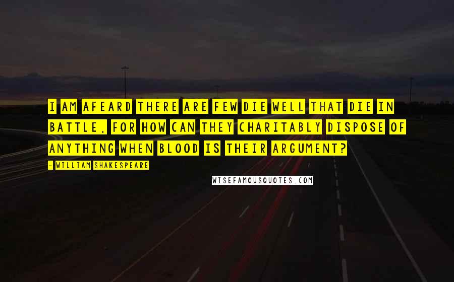 William Shakespeare Quotes: I am afeard there are few die well that die in battle, for how can they charitably dispose of anything when blood is their argument?