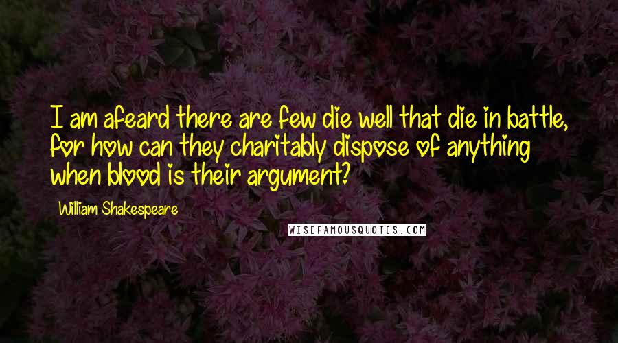 William Shakespeare Quotes: I am afeard there are few die well that die in battle, for how can they charitably dispose of anything when blood is their argument?