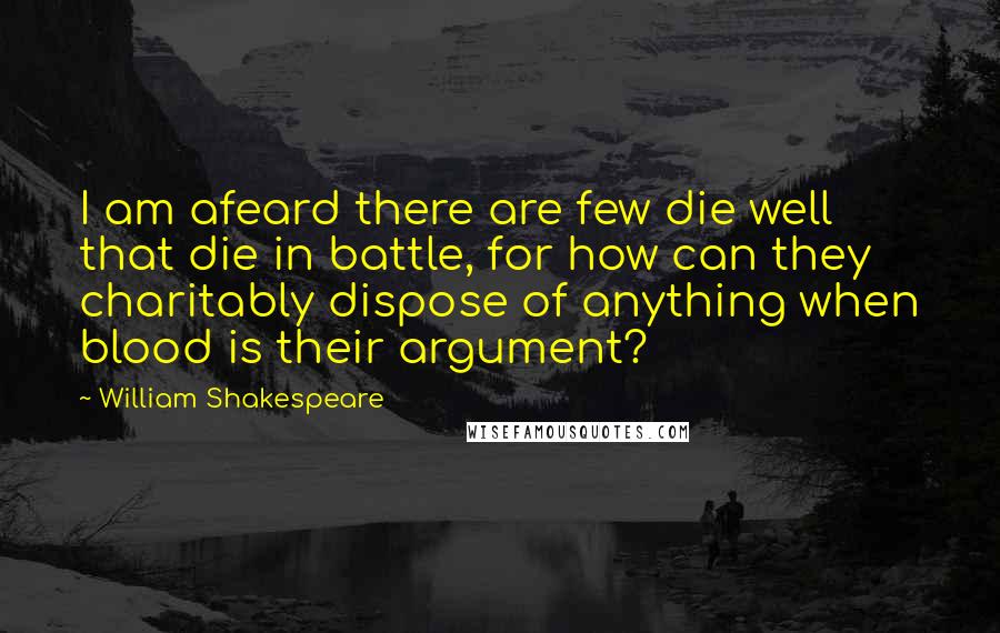 William Shakespeare Quotes: I am afeard there are few die well that die in battle, for how can they charitably dispose of anything when blood is their argument?