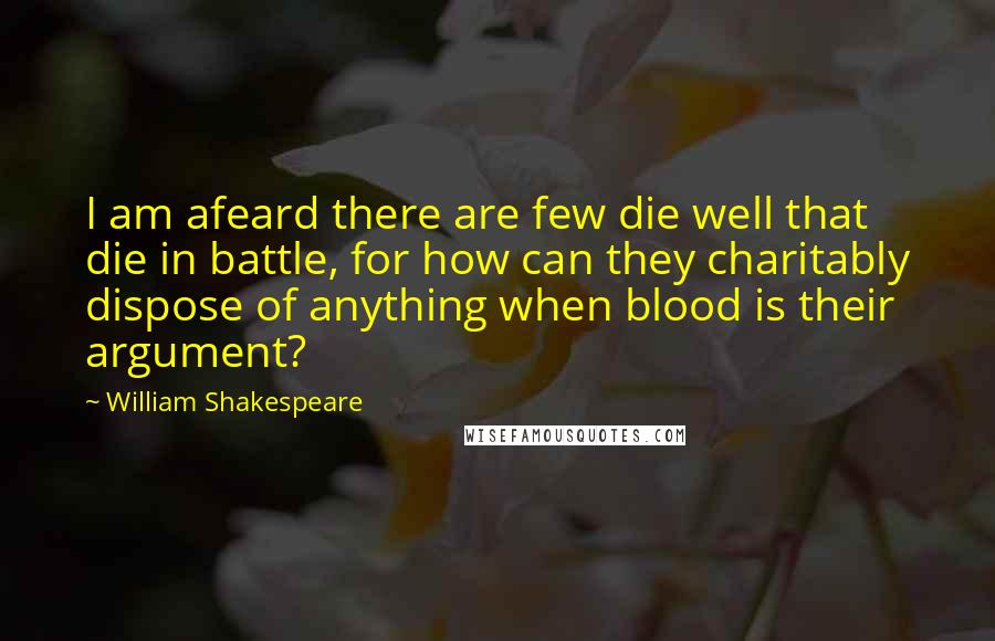 William Shakespeare Quotes: I am afeard there are few die well that die in battle, for how can they charitably dispose of anything when blood is their argument?