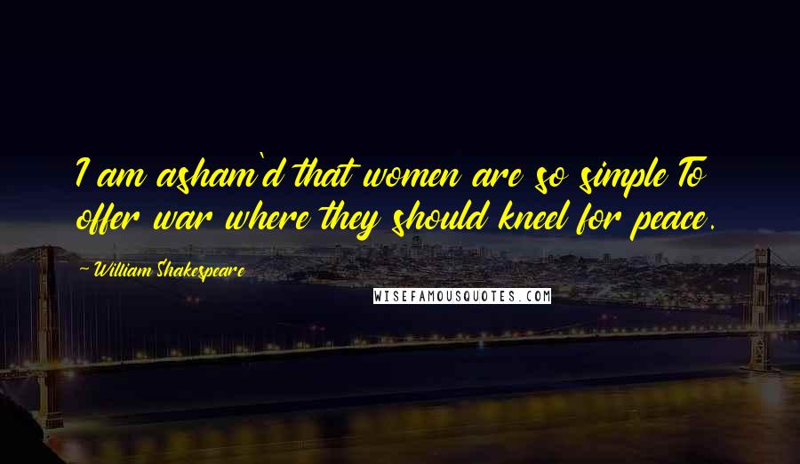 William Shakespeare Quotes: I am asham'd that women are so simple To offer war where they should kneel for peace.