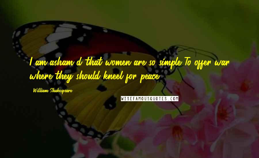 William Shakespeare Quotes: I am asham'd that women are so simple To offer war where they should kneel for peace.