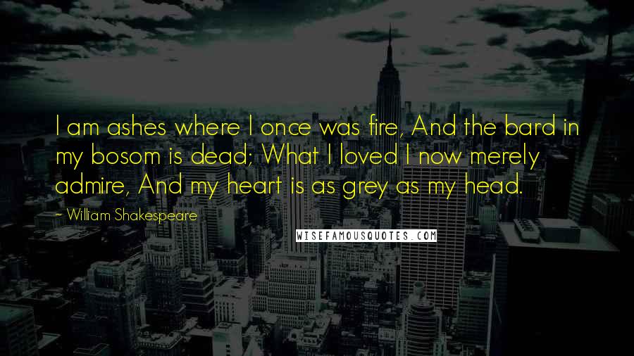 William Shakespeare Quotes: I am ashes where I once was fire, And the bard in my bosom is dead; What I loved I now merely admire, And my heart is as grey as my head.