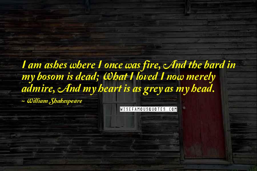 William Shakespeare Quotes: I am ashes where I once was fire, And the bard in my bosom is dead; What I loved I now merely admire, And my heart is as grey as my head.