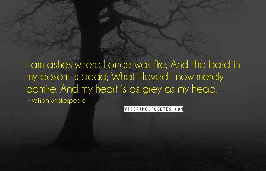 William Shakespeare Quotes: I am ashes where I once was fire, And the bard in my bosom is dead; What I loved I now merely admire, And my heart is as grey as my head.