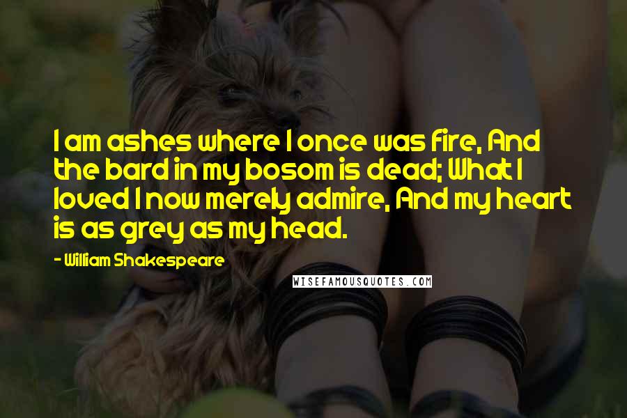 William Shakespeare Quotes: I am ashes where I once was fire, And the bard in my bosom is dead; What I loved I now merely admire, And my heart is as grey as my head.