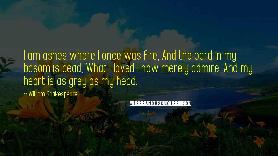 William Shakespeare Quotes: I am ashes where I once was fire, And the bard in my bosom is dead; What I loved I now merely admire, And my heart is as grey as my head.