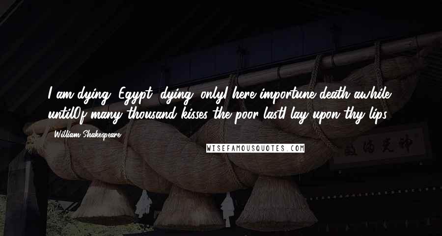 William Shakespeare Quotes: I am dying, Egypt, dying; onlyI here importune death awhile, untilOf many thousand kisses the poor lastI lay upon thy lips.