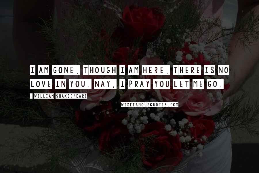 William Shakespeare Quotes: I am gone, though I am here. There is no love in you. Nay, I pray you let me go.