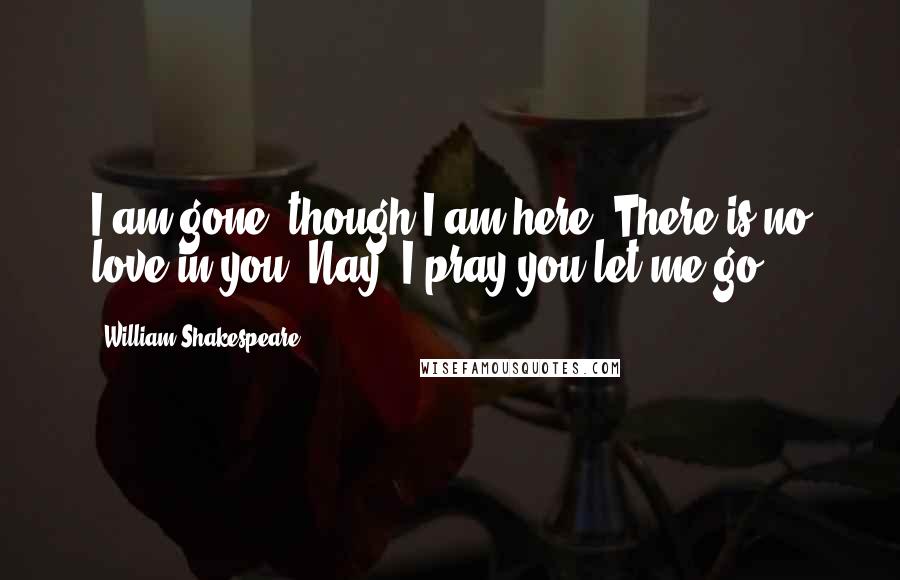 William Shakespeare Quotes: I am gone, though I am here. There is no love in you. Nay, I pray you let me go.