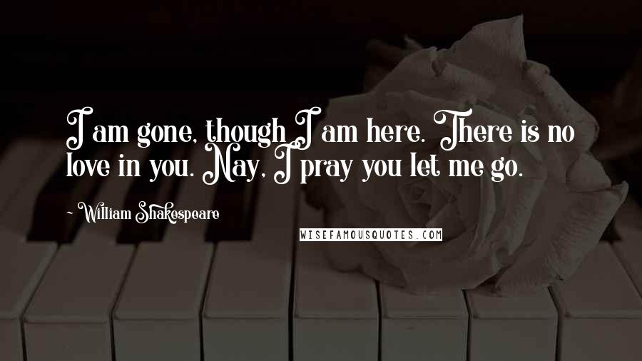 William Shakespeare Quotes: I am gone, though I am here. There is no love in you. Nay, I pray you let me go.