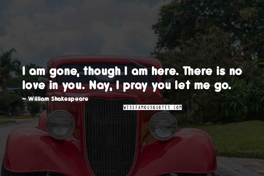William Shakespeare Quotes: I am gone, though I am here. There is no love in you. Nay, I pray you let me go.
