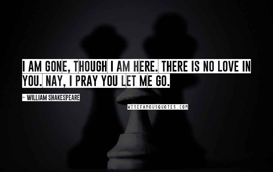 William Shakespeare Quotes: I am gone, though I am here. There is no love in you. Nay, I pray you let me go.