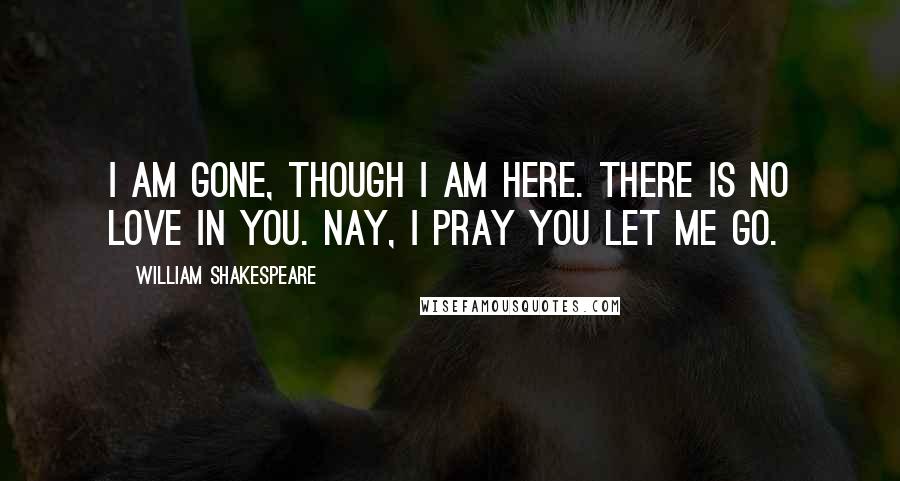 William Shakespeare Quotes: I am gone, though I am here. There is no love in you. Nay, I pray you let me go.