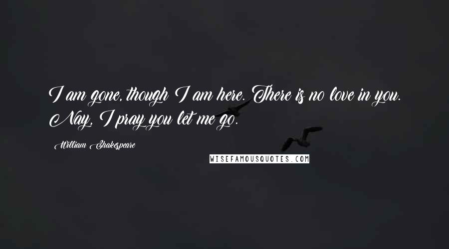 William Shakespeare Quotes: I am gone, though I am here. There is no love in you. Nay, I pray you let me go.