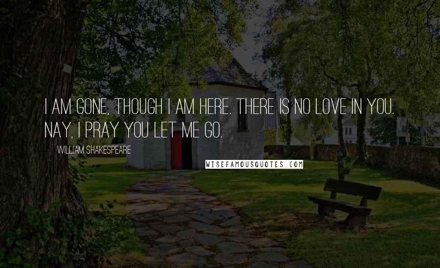 William Shakespeare Quotes: I am gone, though I am here. There is no love in you. Nay, I pray you let me go.