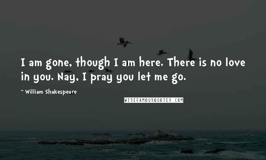 William Shakespeare Quotes: I am gone, though I am here. There is no love in you. Nay, I pray you let me go.