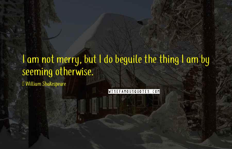 William Shakespeare Quotes: I am not merry, but I do beguile the thing I am by seeming otherwise.