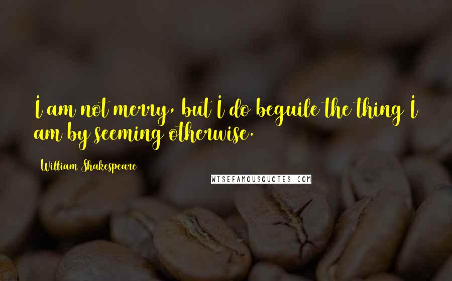 William Shakespeare Quotes: I am not merry, but I do beguile the thing I am by seeming otherwise.