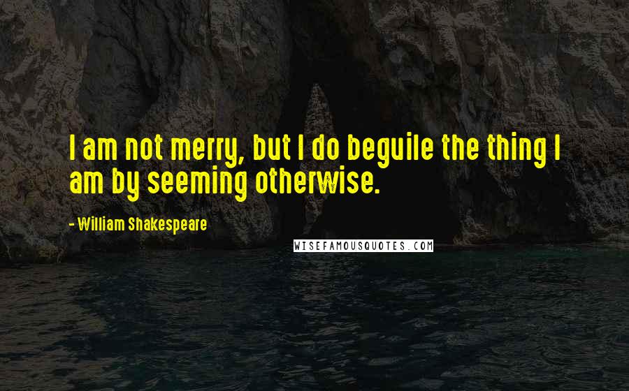 William Shakespeare Quotes: I am not merry, but I do beguile the thing I am by seeming otherwise.