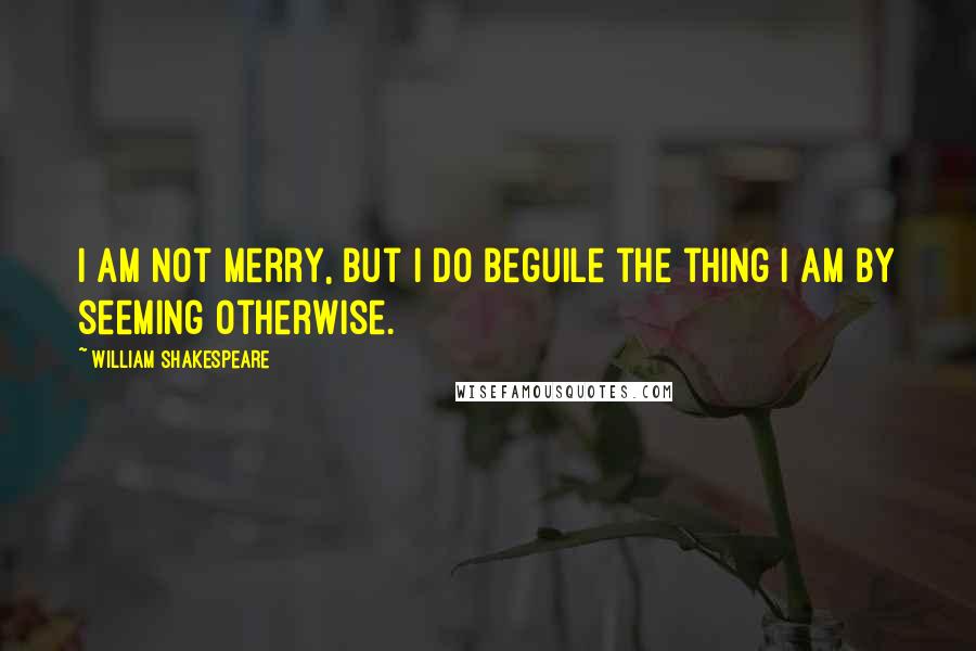 William Shakespeare Quotes: I am not merry, but I do beguile the thing I am by seeming otherwise.
