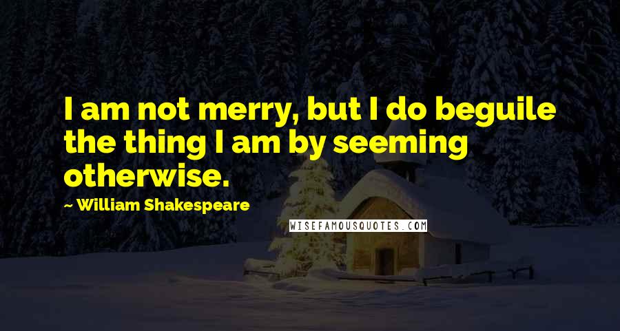 William Shakespeare Quotes: I am not merry, but I do beguile the thing I am by seeming otherwise.