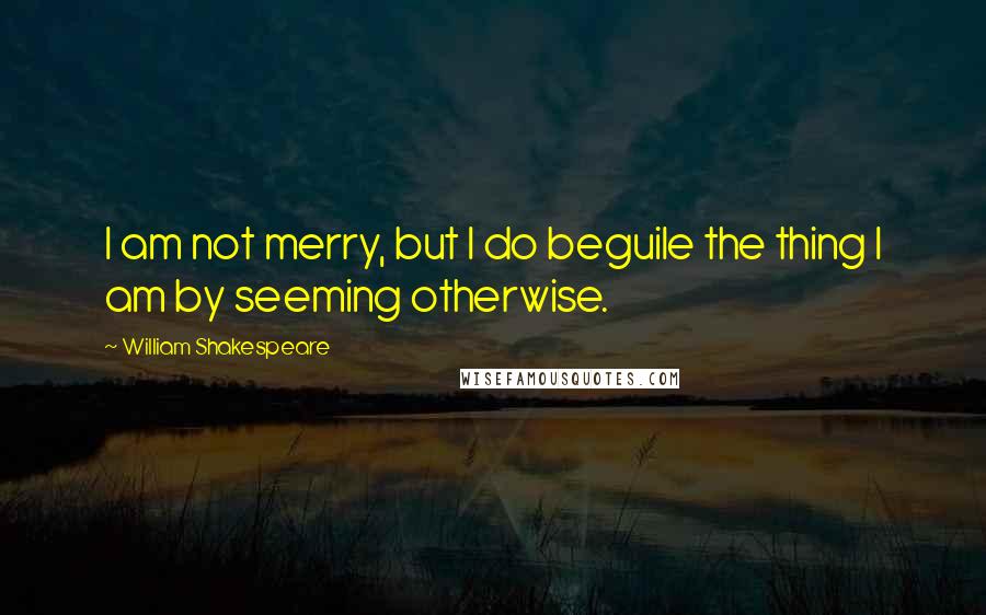 William Shakespeare Quotes: I am not merry, but I do beguile the thing I am by seeming otherwise.