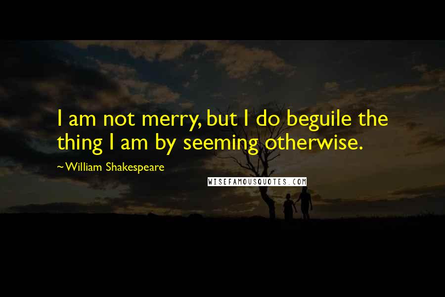 William Shakespeare Quotes: I am not merry, but I do beguile the thing I am by seeming otherwise.