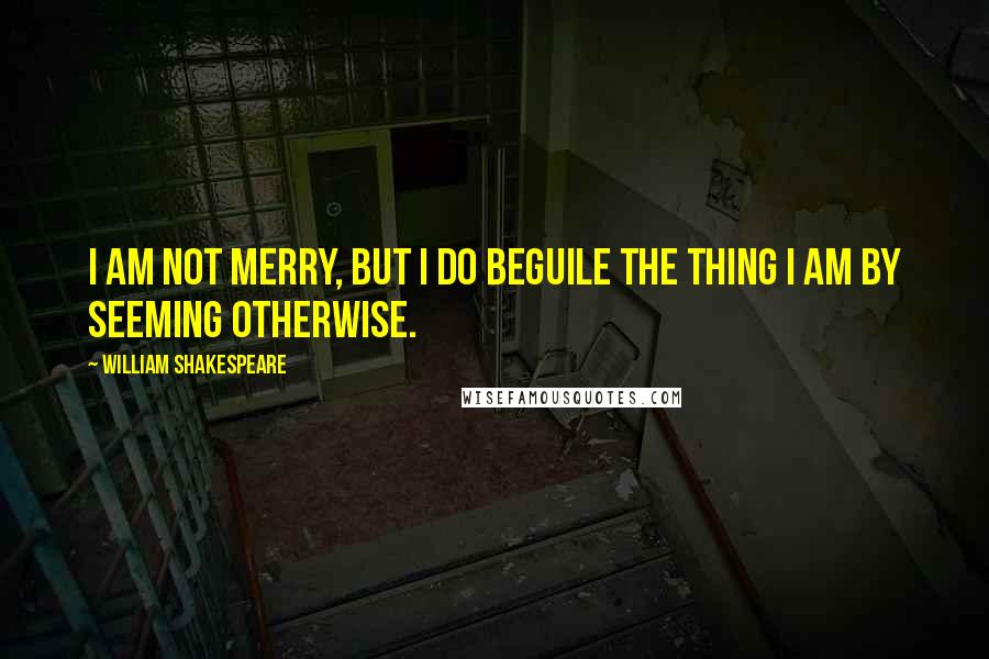 William Shakespeare Quotes: I am not merry, but I do beguile the thing I am by seeming otherwise.