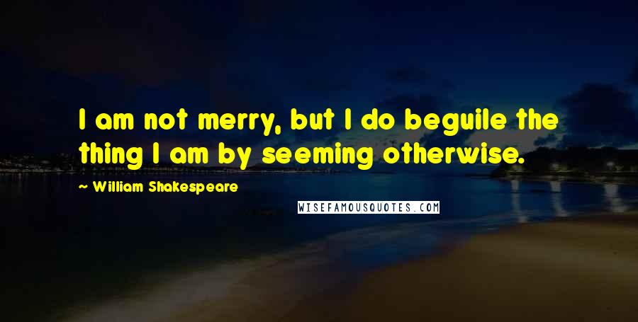 William Shakespeare Quotes: I am not merry, but I do beguile the thing I am by seeming otherwise.