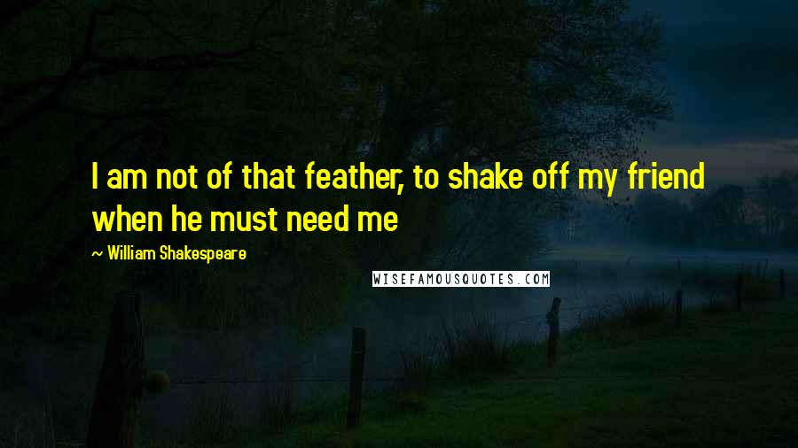 William Shakespeare Quotes: I am not of that feather, to shake off my friend when he must need me