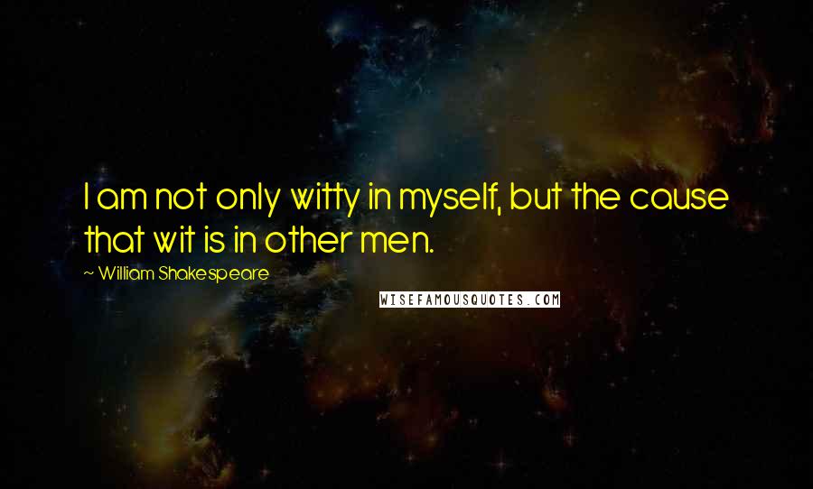 William Shakespeare Quotes: I am not only witty in myself, but the cause that wit is in other men.