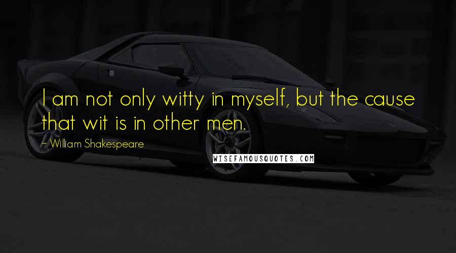 William Shakespeare Quotes: I am not only witty in myself, but the cause that wit is in other men.