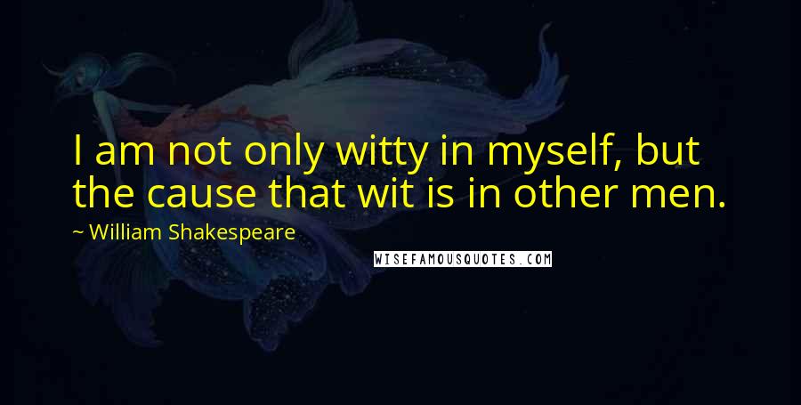 William Shakespeare Quotes: I am not only witty in myself, but the cause that wit is in other men.