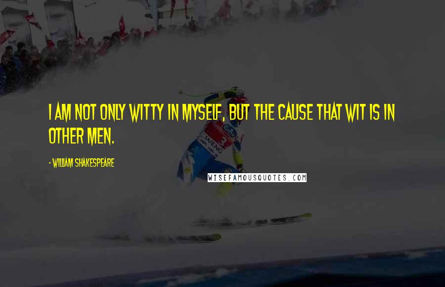 William Shakespeare Quotes: I am not only witty in myself, but the cause that wit is in other men.