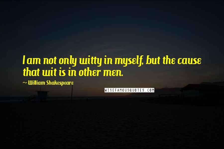 William Shakespeare Quotes: I am not only witty in myself, but the cause that wit is in other men.