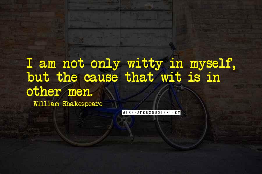 William Shakespeare Quotes: I am not only witty in myself, but the cause that wit is in other men.