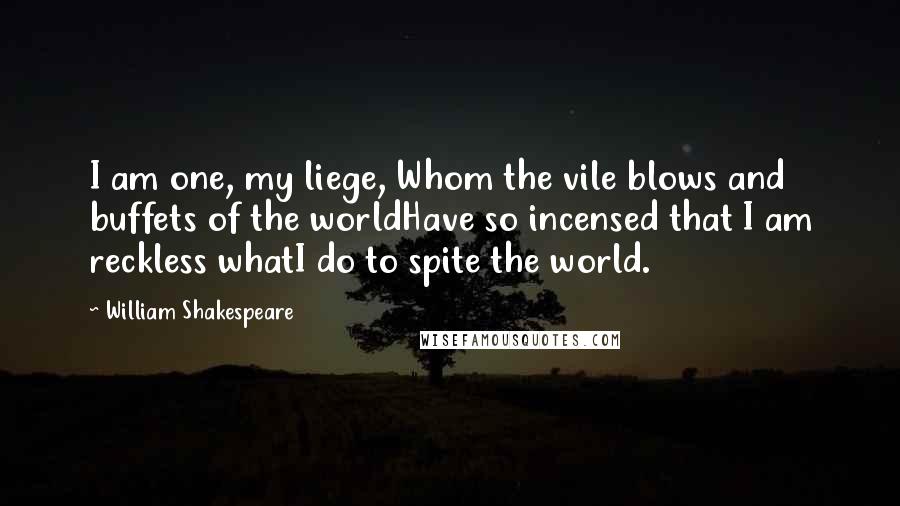 William Shakespeare Quotes: I am one, my liege, Whom the vile blows and buffets of the worldHave so incensed that I am reckless whatI do to spite the world.