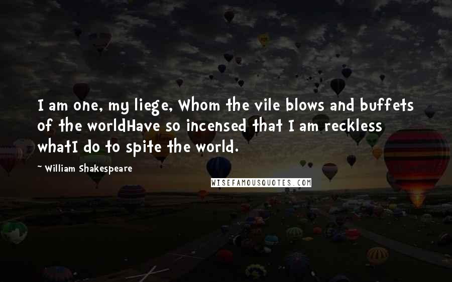 William Shakespeare Quotes: I am one, my liege, Whom the vile blows and buffets of the worldHave so incensed that I am reckless whatI do to spite the world.