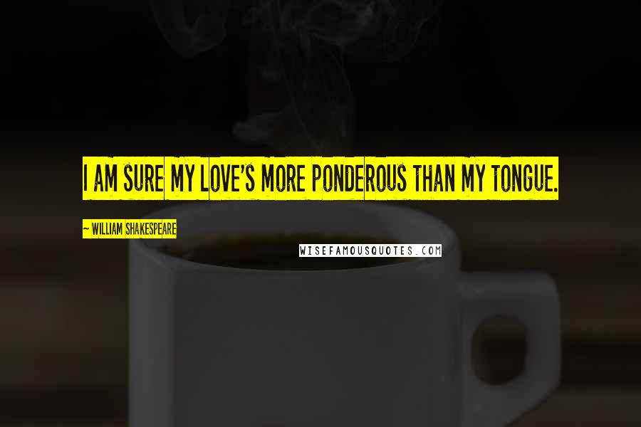 William Shakespeare Quotes: I am sure my love's more ponderous than my tongue.