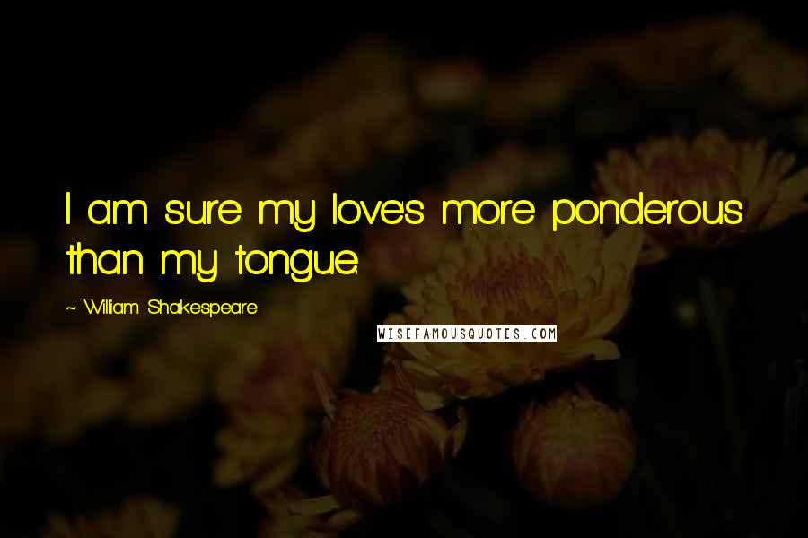 William Shakespeare Quotes: I am sure my love's more ponderous than my tongue.