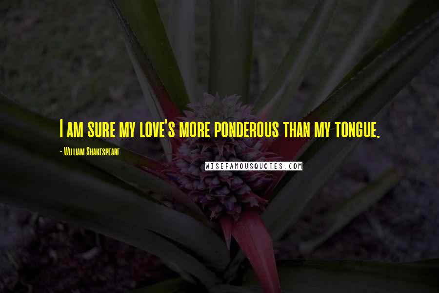 William Shakespeare Quotes: I am sure my love's more ponderous than my tongue.