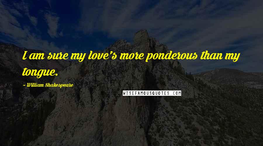 William Shakespeare Quotes: I am sure my love's more ponderous than my tongue.
