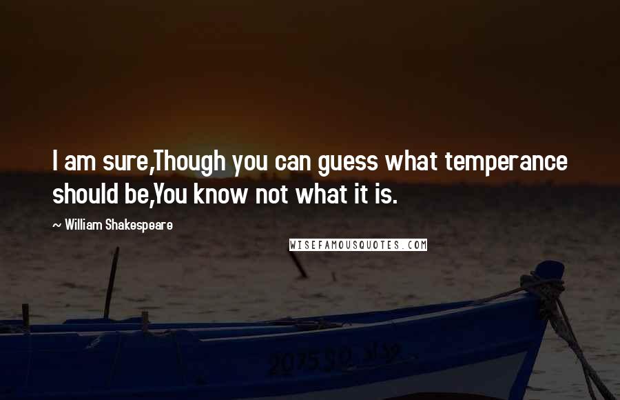 William Shakespeare Quotes: I am sure,Though you can guess what temperance should be,You know not what it is.