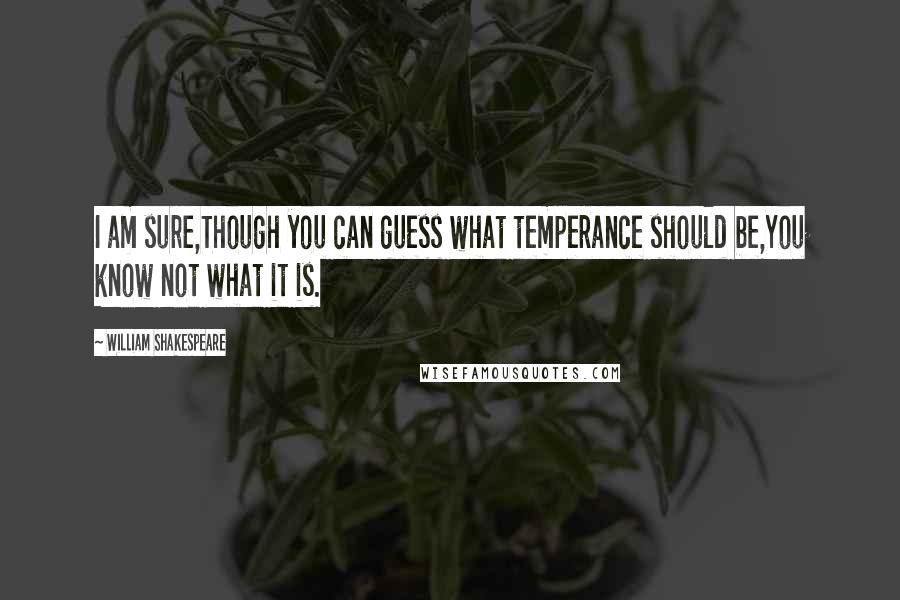 William Shakespeare Quotes: I am sure,Though you can guess what temperance should be,You know not what it is.