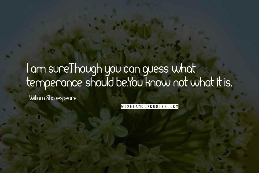 William Shakespeare Quotes: I am sure,Though you can guess what temperance should be,You know not what it is.
