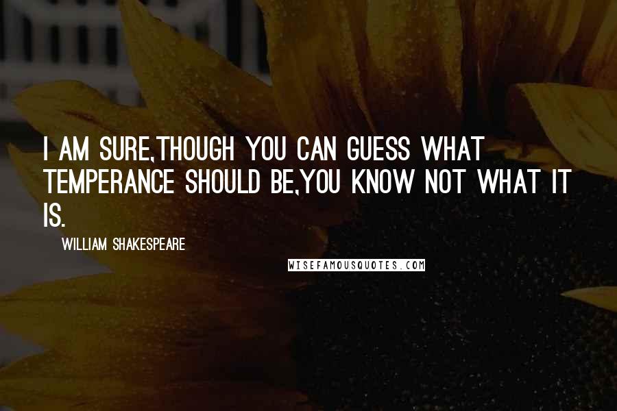 William Shakespeare Quotes: I am sure,Though you can guess what temperance should be,You know not what it is.
