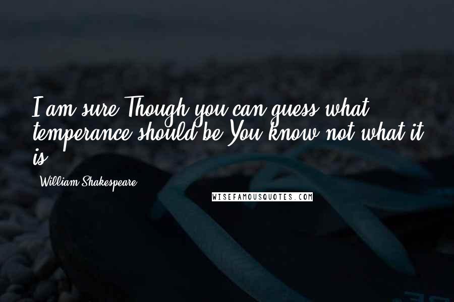 William Shakespeare Quotes: I am sure,Though you can guess what temperance should be,You know not what it is.