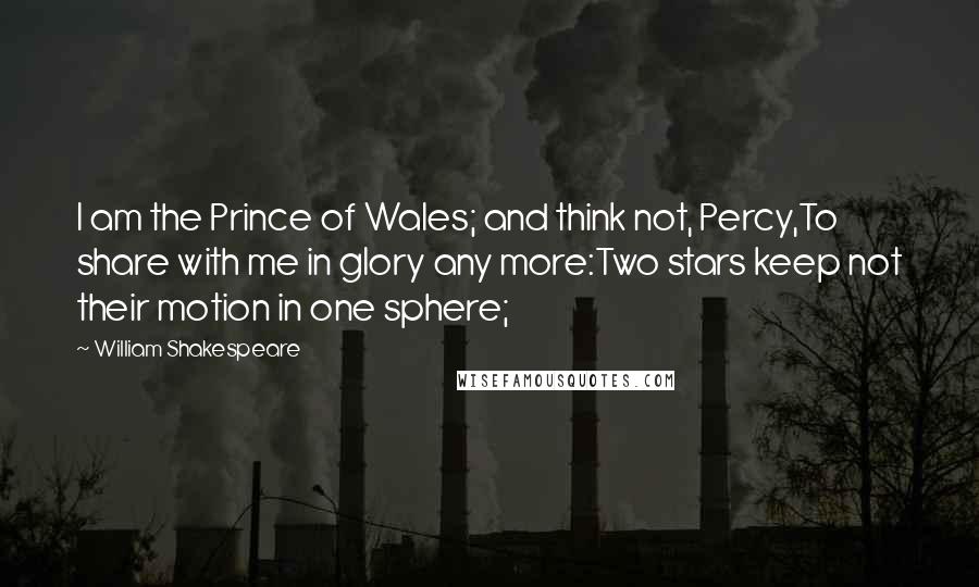 William Shakespeare Quotes: I am the Prince of Wales; and think not, Percy,To share with me in glory any more:Two stars keep not their motion in one sphere;